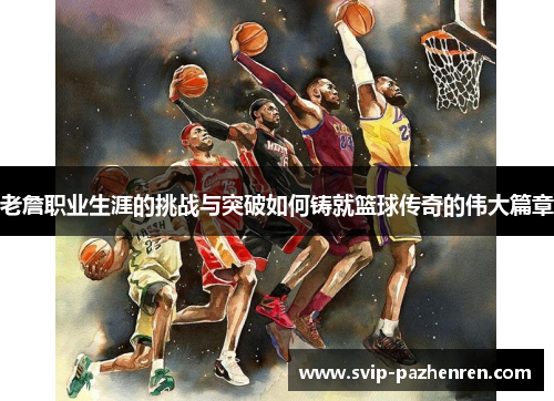 老詹职业生涯的挑战与突破如何铸就篮球传奇的伟大篇章