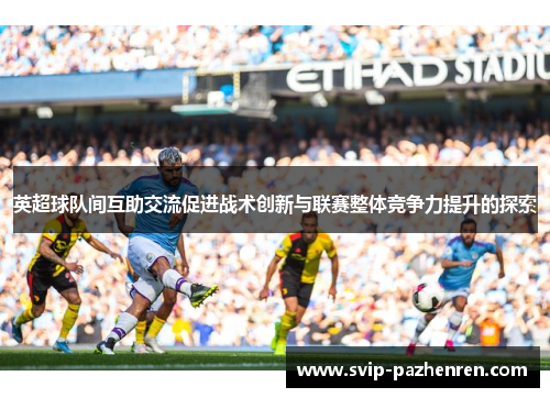 英超球队间互助交流促进战术创新与联赛整体竞争力提升的探索 英超球队间互助交流促进战术创新与联赛整体竞争力提升的探索