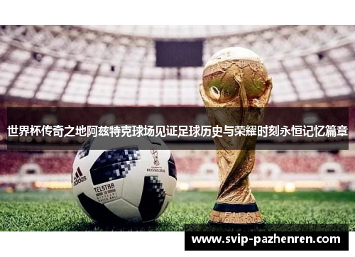 世界杯传奇之地阿兹特克球场见证足球历史与荣耀时刻永恒记忆篇章