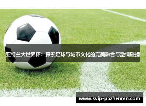 亚特兰大世界杯：探索足球与城市文化的完美融合与激情碰撞