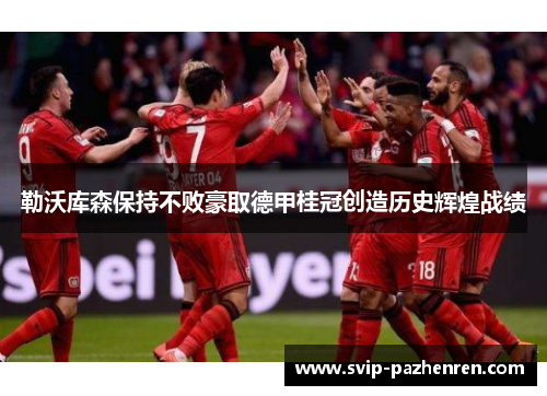 勒沃库森保持不败豪取德甲桂冠创造历史辉煌战绩