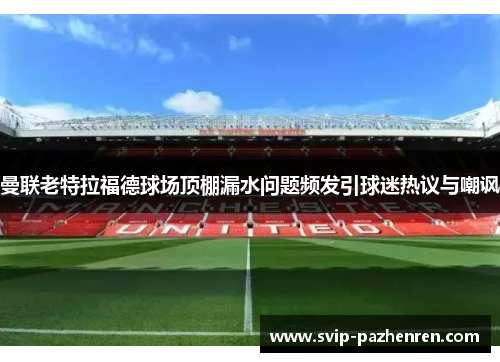 曼联老特拉福德球场顶棚漏水问题频发引球迷热议与嘲讽 曼联老特拉福德球场顶棚漏水问题频发引球迷热议与嘲讽